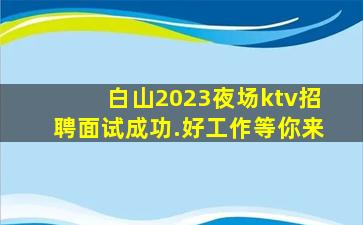 白山2023夜场ktv招聘面试成功.好工作等你来